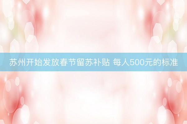苏州开始发放春节留苏补贴 每人500元的标准