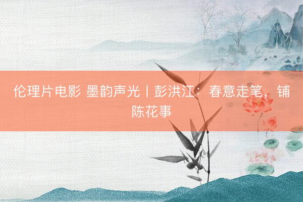 伦理片电影 墨韵声光丨彭洪江：春意走笔，铺陈花事
