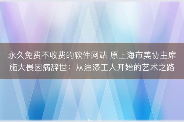 永久免费不收费的软件网站 原上海市美协主席施大畏因病辞世：从油漆工人开始的艺术之路