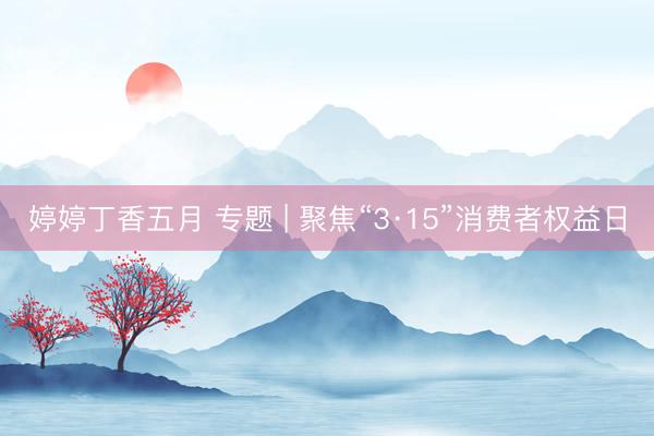 婷婷丁香五月 专题 | 聚焦“3·15”消费者权益日