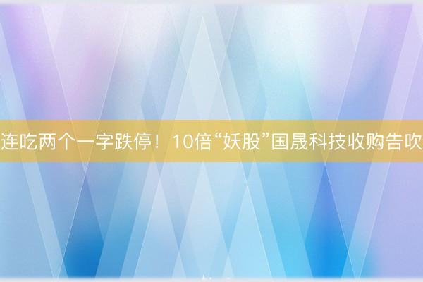 连吃两个一字跌停！10倍“妖股”国晟科技收购告吹