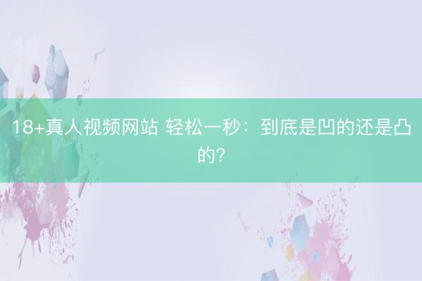 18+真人视频网站 轻松一秒：到底是凹的还是凸的？