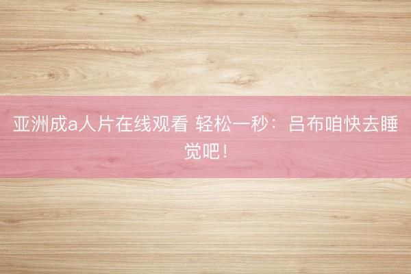 亚洲成a人片在线观看 轻松一秒：吕布咱快去睡觉吧！