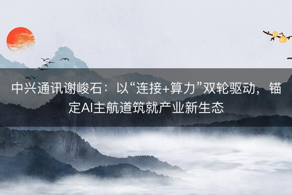 中兴通讯谢峻石：以“连接+算力”双轮驱动，锚定AI主航道筑就产业新生态
