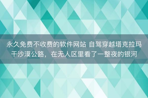 永久免费不收费的软件网站 自驾穿越塔克拉玛干沙漠公路，在无人区里看了一整夜的银河