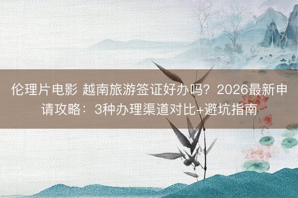 伦理片电影 越南旅游签证好办吗？2026最新申请攻略：3种办理渠道对比+避坑指南