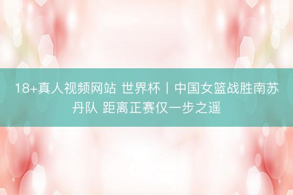 18+真人视频网站 世界杯丨中国女篮战胜南苏丹队 距离正赛仅一步之遥