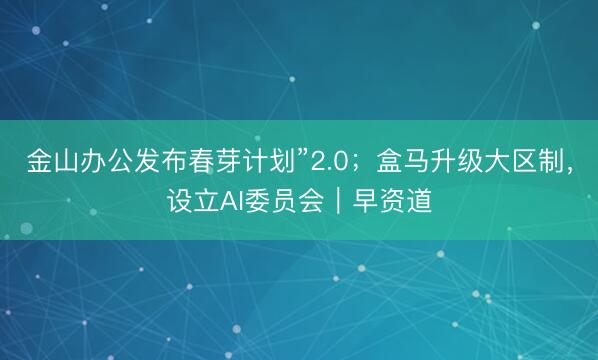 金山办公发布春芽计划”2.0；盒马升级大区制，设立AI委员会｜早资道