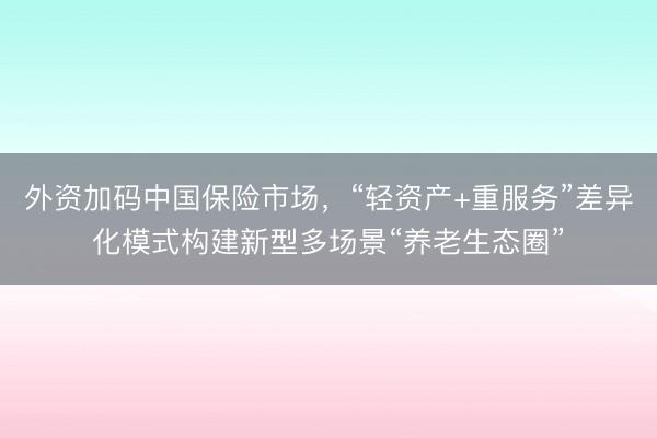 外资加码中国保险市场，“轻资产+重服务”差异化模式构建新型多场景“养老生态圈”