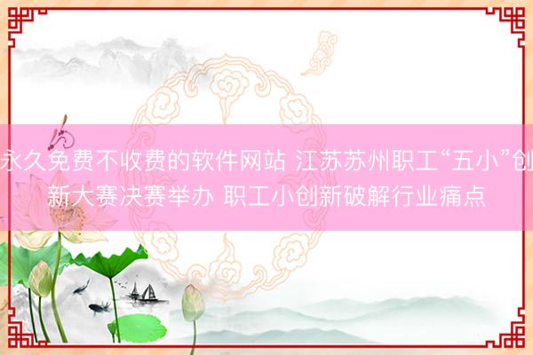 永久免费不收费的软件网站 江苏苏州职工“五小”创新大赛决赛举办 职工小创新破解行业痛点