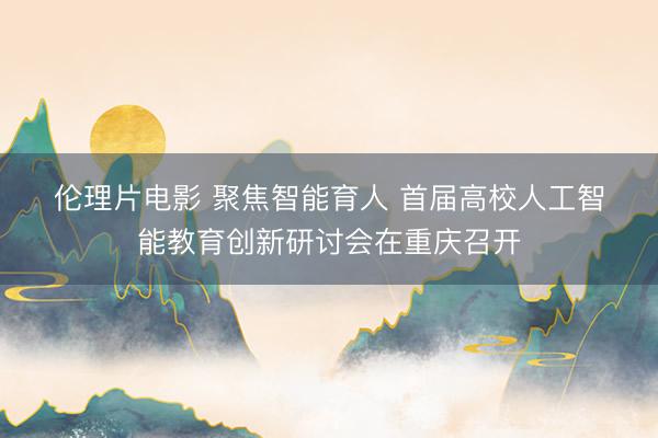 伦理片电影 聚焦智能育人 首届高校人工智能教育创新研讨会在重庆召开