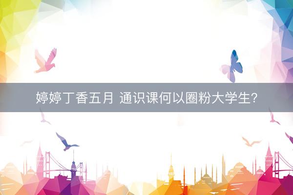 婷婷丁香五月 通识课何以圈粉大学生？