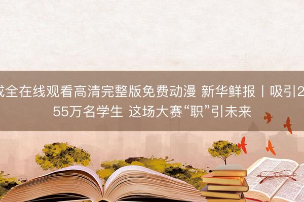 成全在线观看高清完整版免费动漫 新华鲜报丨吸引2055万名学生 这场大赛“职”引未来