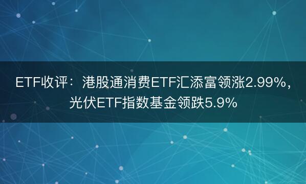 ETF收评：港股通消费ETF汇添富领涨2.99%，光伏ETF指数基金领跌5.9%