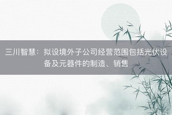 三川智慧：拟设境外子公司经营范围包括光伏设备及元器件的制造、销售