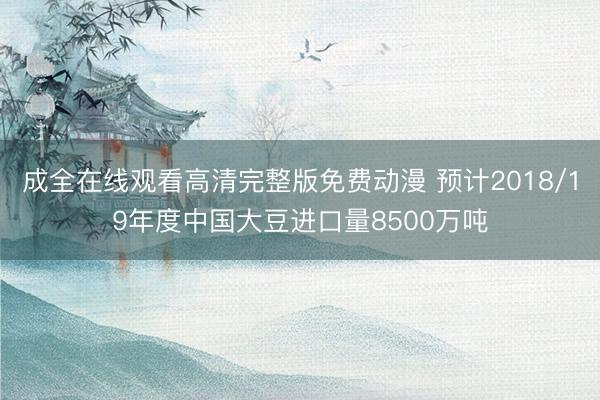 成全在线观看高清完整版免费动漫 预计2018/19年度中国大豆进口量8500万吨
