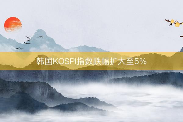 韩国KOSPI指数跌幅扩大至5%
