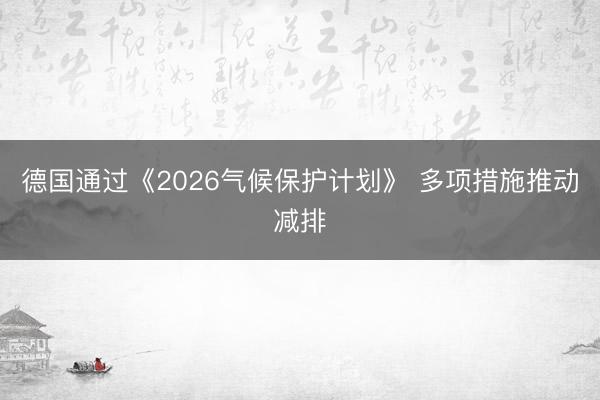 德国通过《2026气候保护计划》 多项措施推动减排