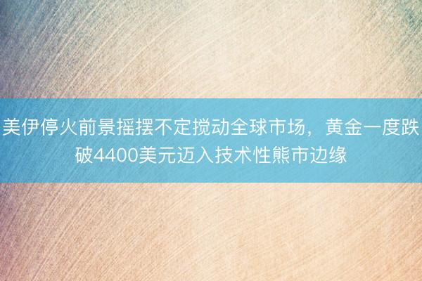 美伊停火前景摇摆不定搅动全球市场，黄金一度跌破4400美元迈入技术性熊市边缘