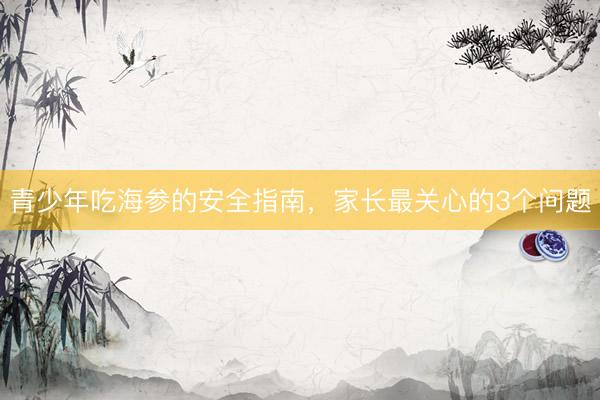 青少年吃海参的安全指南，家长最关心的3个问题