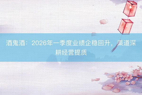 酒鬼酒：2026年一季度业绩企稳回升，渠道深耕经营提质