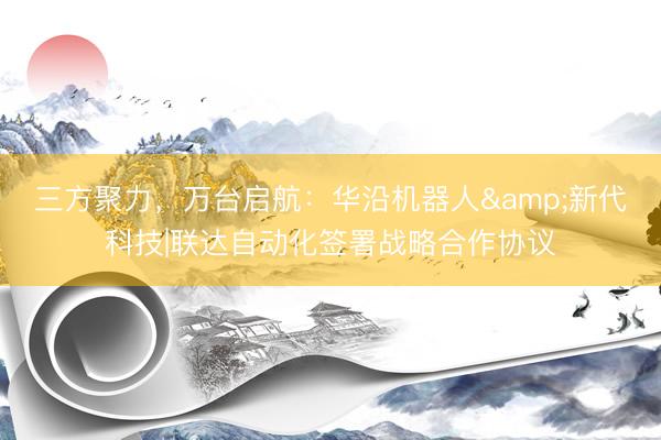 三方聚力，万台启航：华沿机器人&新代科技|联达自动化签署战略合作协议