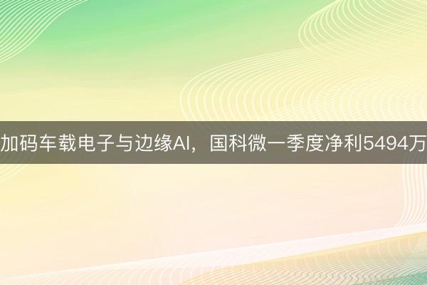 加码车载电子与边缘AI，国科微一季度净利5494万