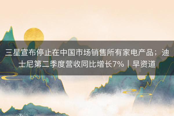 三星宣布停止在中国市场销售所有家电产品；迪士尼第二季度营收同比增长7%｜早资道