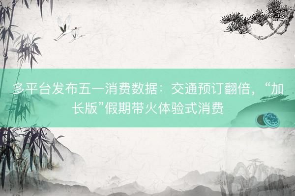 多平台发布五一消费数据：交通预订翻倍，“加长版”假期带火体验式消费