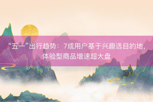 “五一”出行趋势：7成用户基于兴趣选目的地，体验型商品增速超大盘