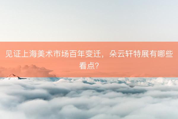 见证上海美术市场百年变迁，朵云轩特展有哪些看点？