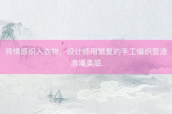 将情感织入衣物，设计师用繁复的手工编织营造浪漫美感