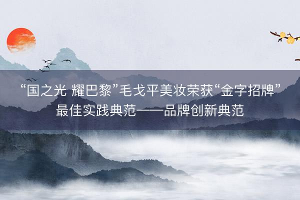 “国之光 耀巴黎”毛戈平美妆荣获“金字招牌”最佳实践典范——品牌创新典范