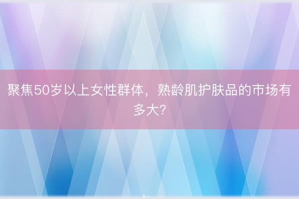 聚焦50岁以上女性群体，熟龄肌护肤品的市场有多大？
