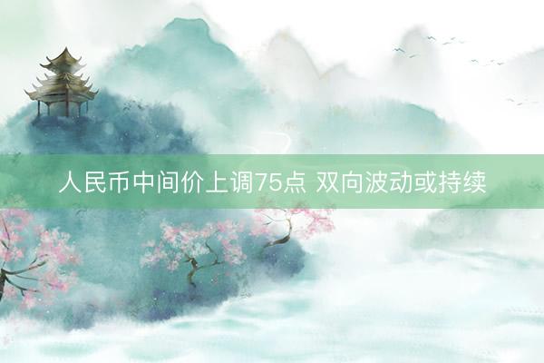 人民币中间价上调75点 双向波动或持续