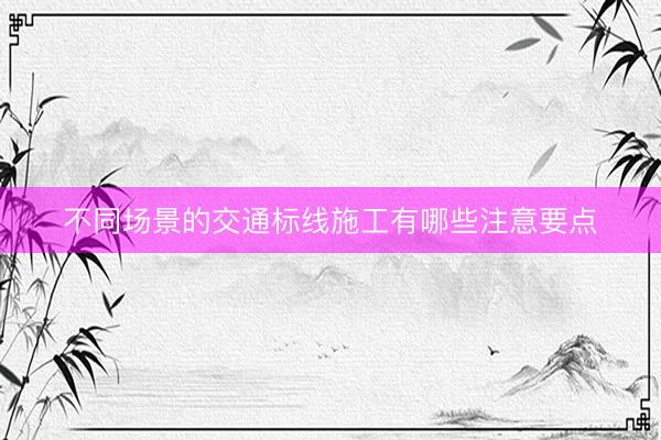 不同场景的交通标线施工有哪些注意要点
