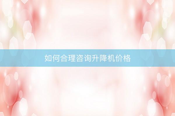 如何合理咨询升降机价格