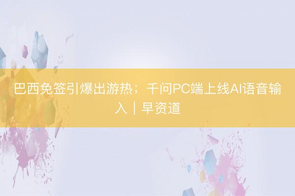 巴西免签引爆出游热；千问PC端上线AI语音输入｜早资道