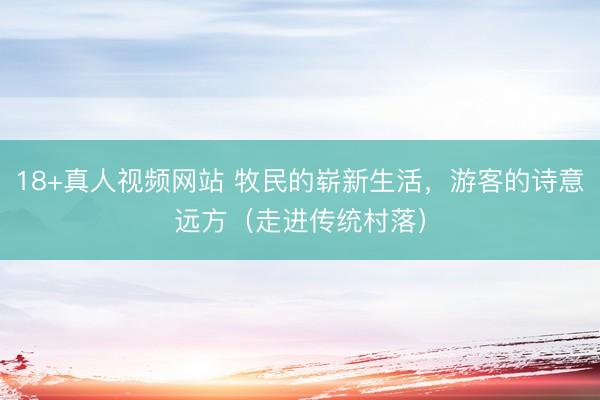 18+真人视频网站 牧民的崭新生活，游客的诗意远方（走进传统村落）