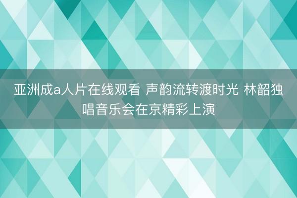 亚洲成a人片在线观看 声韵流转渡时光 林韶独唱音乐会在京精彩上演