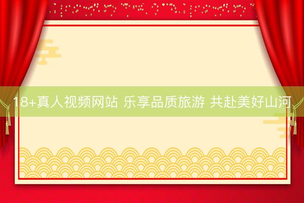 18+真人视频网站 乐享品质旅游 共赴美好山河