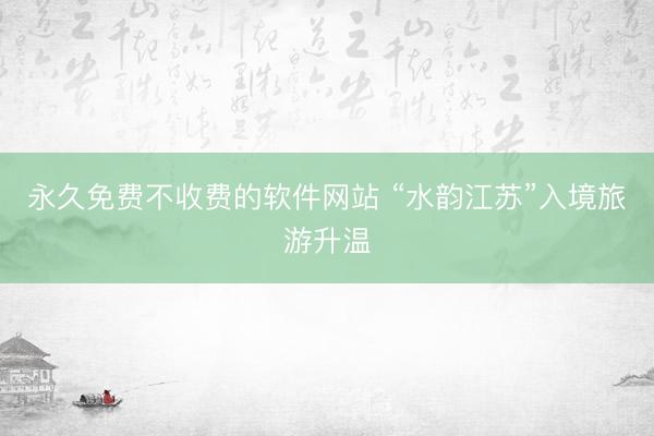 永久免费不收费的软件网站 “水韵江苏”入境旅游升温