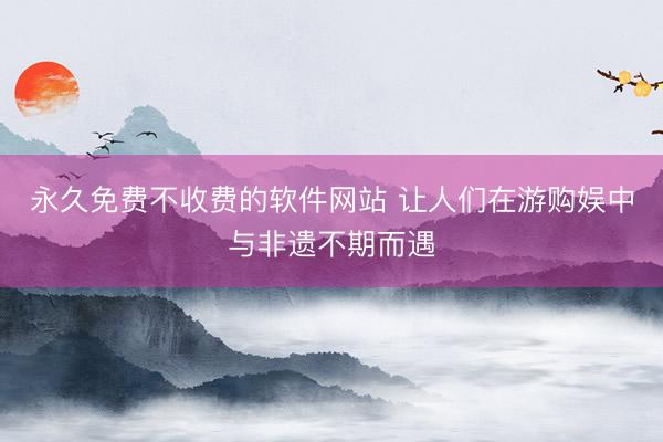永久免费不收费的软件网站 让人们在游购娱中与非遗不期而遇
