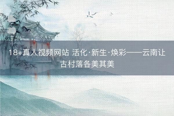 18+真人视频网站 活化·新生·焕彩——云南让古村落各美其美