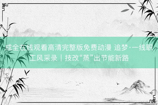 成全在线观看高清完整版免费动漫 追梦·一线职工风采录｜技改“蒸”出节能新路