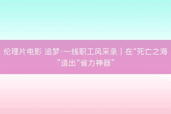 伦理片电影 追梦·一线职工风采录｜在“死亡之海”造出“省力神器”