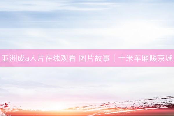 亚洲成a人片在线观看 图片故事｜十米车厢暖京城