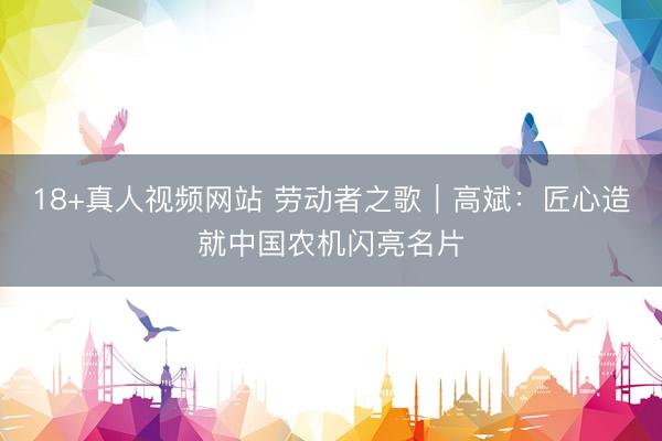18+真人视频网站 劳动者之歌｜高斌：匠心造就中国农机闪亮名片