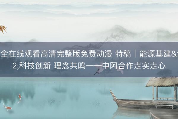 成全在线观看高清完整版免费动漫 特稿｜能源基建 科技创新 理念共鸣——中阿合作走实走心