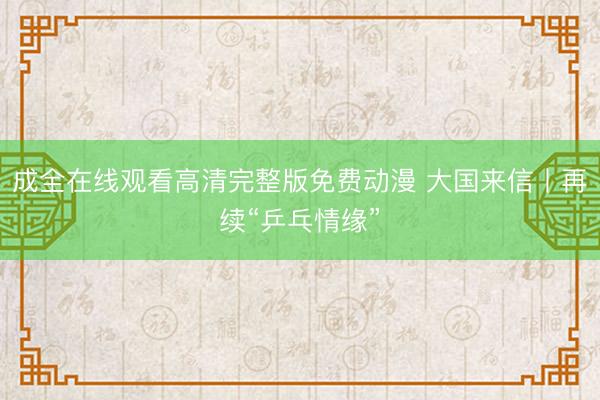 成全在线观看高清完整版免费动漫 大国来信丨再续“乒乓情缘”